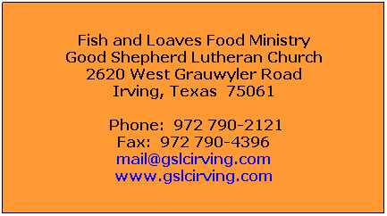 Text Box: Fish and Loaves Food Ministry
Good Shepherd Lutheran Church
2620 West Grauwyler Road
Irving, Texas  75061
 Phone:  972 790-2121
Fax:  972 790-4396
fishandloaves@gslcirving.com
www.gslcirving.com
